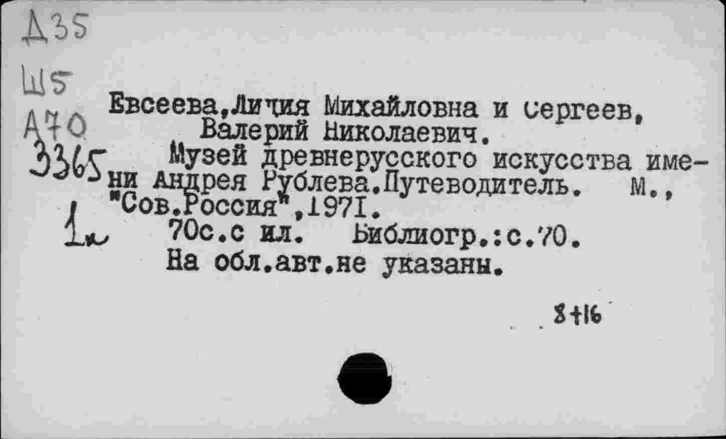 ﻿M>s
U? .
N Евсеева,Лидия Михайловна и Сергеев, А -< Валерий Николаевич.
Шг Музей древнерусского искусства име-Андрея Рублева.Путеводитель.	м.,
і	Сов.Россия*,1971.
1м,	70с.с ил. Библиогр.:с.70.
На обл.авт.не указаны.